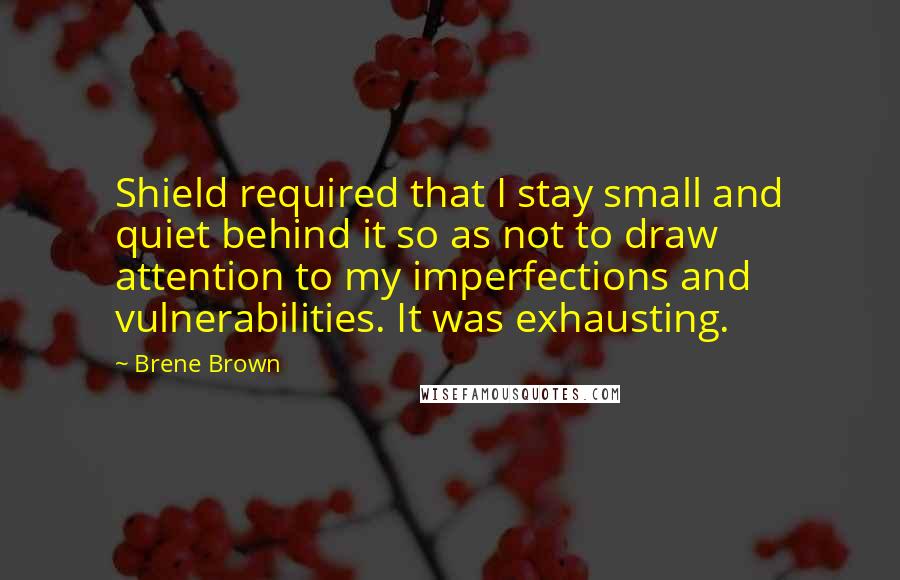 Brene Brown quotes: Shield required that I stay small and quiet behind it so as not to draw attention to my imperfections and vulnerabilities. It was exhausting. Brene Brown quotes: Shield required that I stay small and quiet behind it so as not to draw attention to my imperfections and vulnerabilities. It was exhausting.