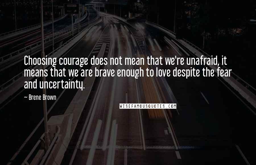 Brene Brown quotes: Choosing courage does not mean that we're unafraid, it means that we are brave enough to love despite the fear and uncertainty.