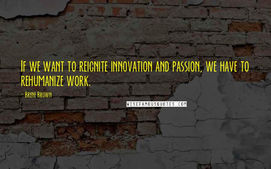 Brene Brown quotes: If we want to reignite innovation and passion, we have to rehumanize work.