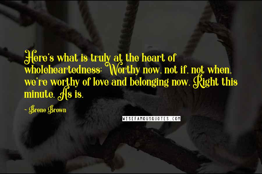 Brene Brown quotes: Here's what is truly at the heart of wholeheartedness: Worthy now, not if, not when, we're worthy of love and belonging now. Right this minute. As is. Brene Brown quotes: Here's what is truly at the heart of wholeheartedness: Worthy now, not if, not when, we're worthy of love and belonging now. Right this minute. As is.