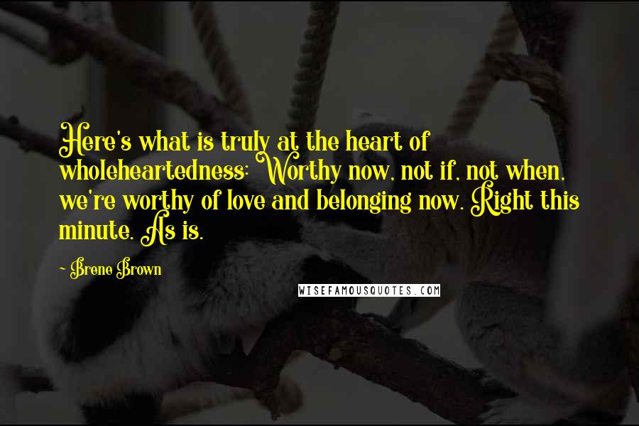 Brene Brown quotes: Here's what is truly at the heart of wholeheartedness: Worthy now, not if, not when, we're worthy of love and belonging now. Right this minute. As is.