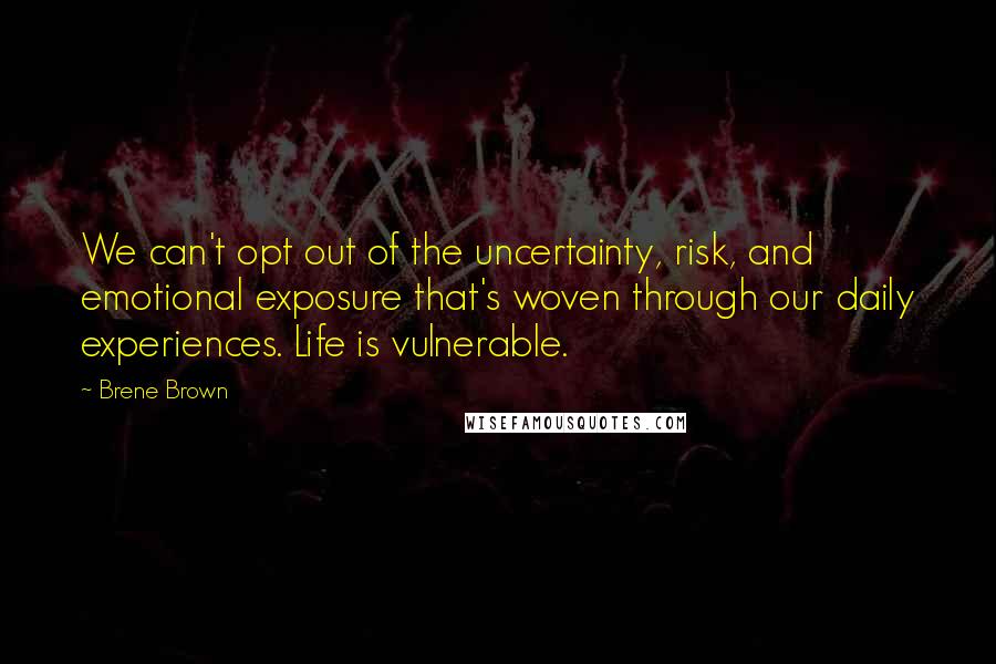Brene Brown quotes: We can't opt out of the uncertainty, risk, and emotional exposure that's woven through our daily experiences. Life is vulnerable. Brene Brown quotes: We can't opt out of the uncertainty, risk, and emotional exposure that's woven through our daily experiences. Life is vulnerable.