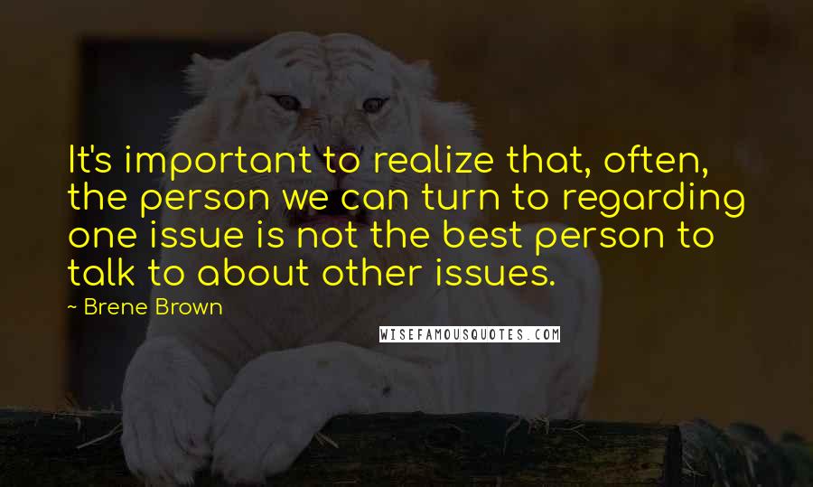 Brene Brown quotes: It's important to realize that, often, the person we can turn to regarding one issue is not the best person to talk to about other issues. Brene Brown quotes: It's important to realize that, often, the person we can turn to regarding one issue is not the best person to talk to about other issues.