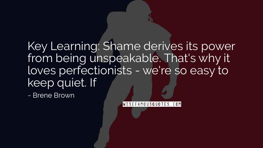 Brene Brown quotes: Key Learning: Shame derives its power from being unspeakable. That's why it loves perfectionists - we're so easy to keep quiet. If