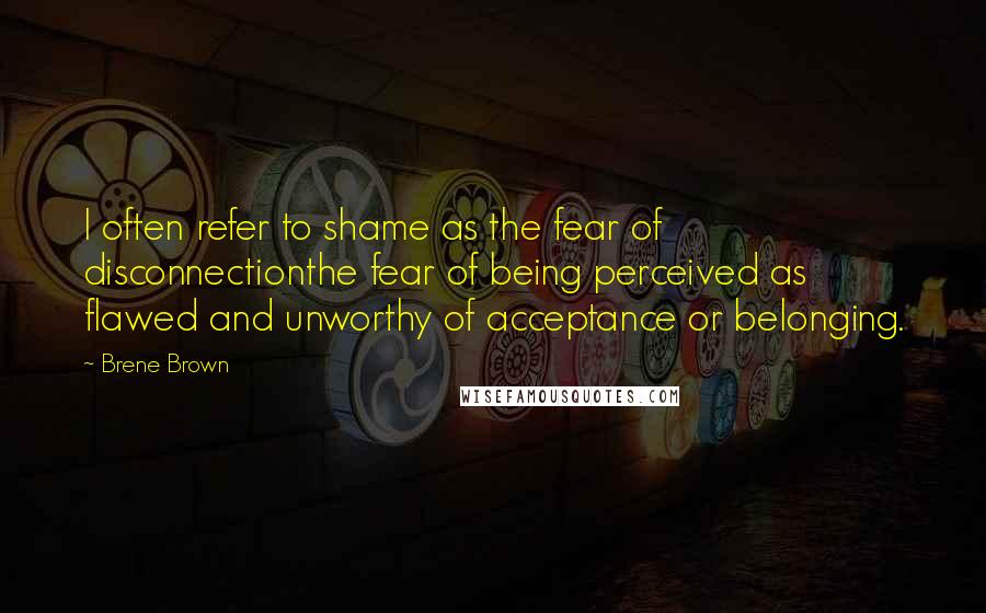 Brene Brown quotes: I often refer to shame as the fear of disconnectionthe fear of being perceived as flawed and unworthy of acceptance or belonging.