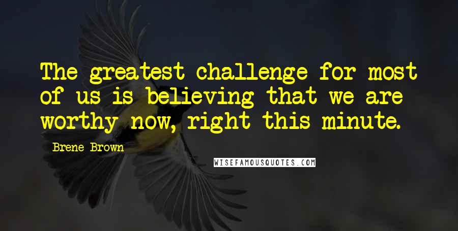 Brene Brown quotes: The greatest challenge for most of us is believing that we are worthy now, right this minute.