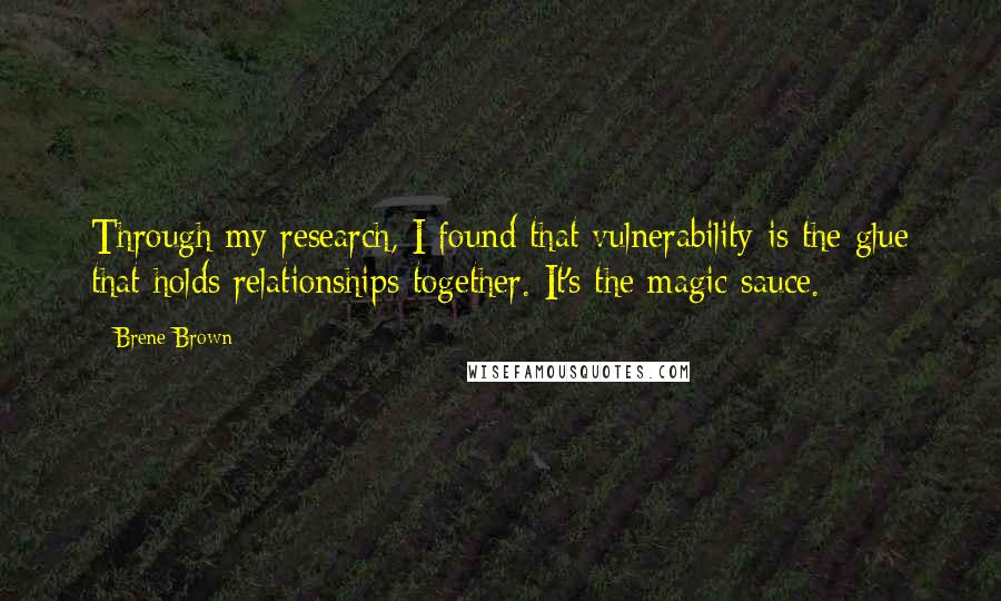 Brene Brown quotes: Through my research, I found that vulnerability is the glue that holds relationships together. It's the magic sauce. Brene Brown quotes: Through my research, I found that vulnerability is the glue that holds relationships together. It's the magic sauce.