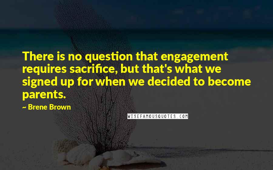 Brene Brown quotes: There is no question that engagement requires sacrifice, but that's what we signed up for when we decided to become parents.