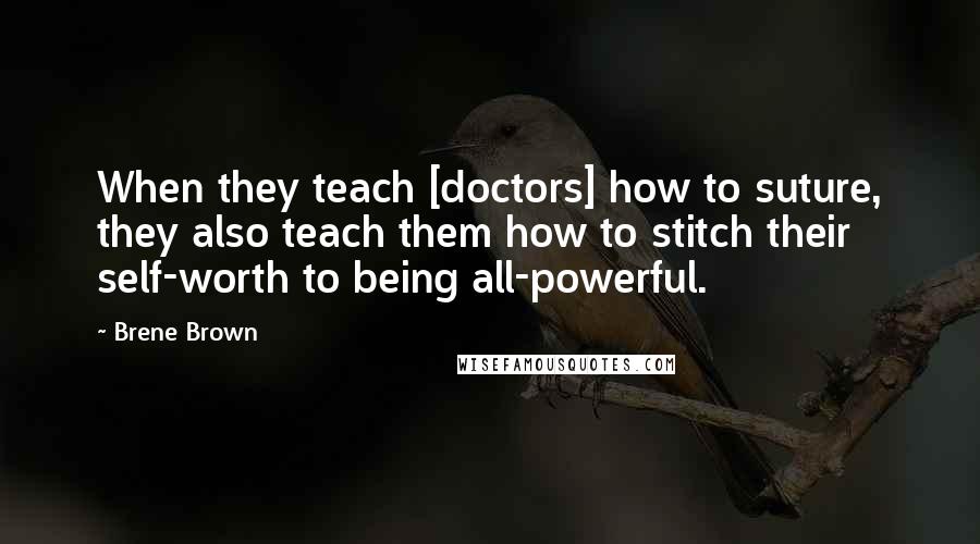 Brene Brown quotes: When they teach [doctors] how to suture, they also teach them how to stitch their self-worth to being all-powerful.
