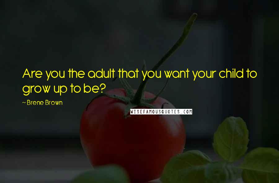 Brene Brown quotes: Are you the adult that you want your child to grow up to be?