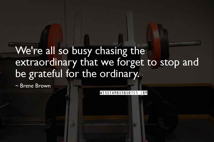 Brene Brown quotes: We're all so busy chasing the extraordinary that we forget to stop and be grateful for the ordinary.