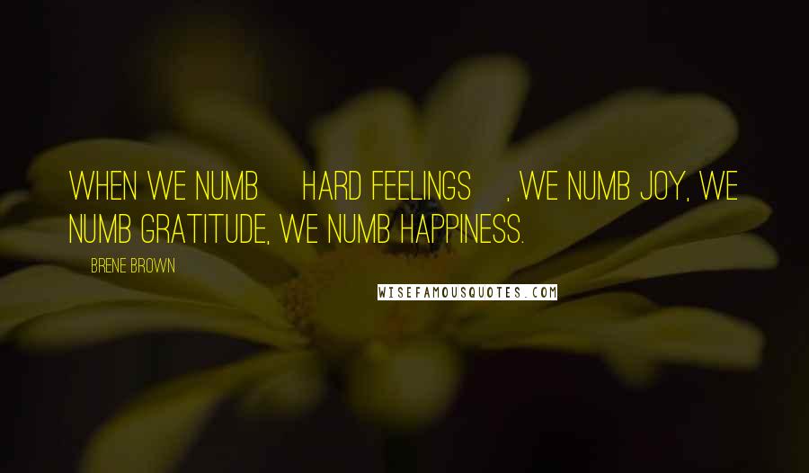 Brene Brown quotes: When we numb [hard feelings], we numb joy, we numb gratitude, we numb happiness.