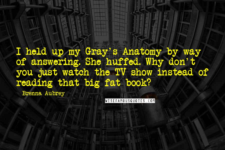 Brenna Aubrey quotes: I held up my Gray's Anatomy by way of answering. She huffed. Why don't you just watch the TV show instead of reading that big fat book?