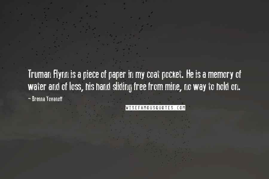 Brenna Yovanoff quotes: Truman Flynn is a piece of paper in my coat pocket. He is a memory of water and of loss, his hand sliding free from mine, no way to hold