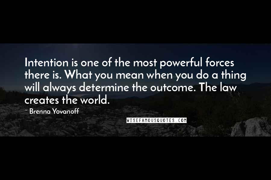 Brenna Yovanoff quotes: Intention is one of the most powerful forces there is. What you mean when you do a thing will always determine the outcome. The law creates the world.