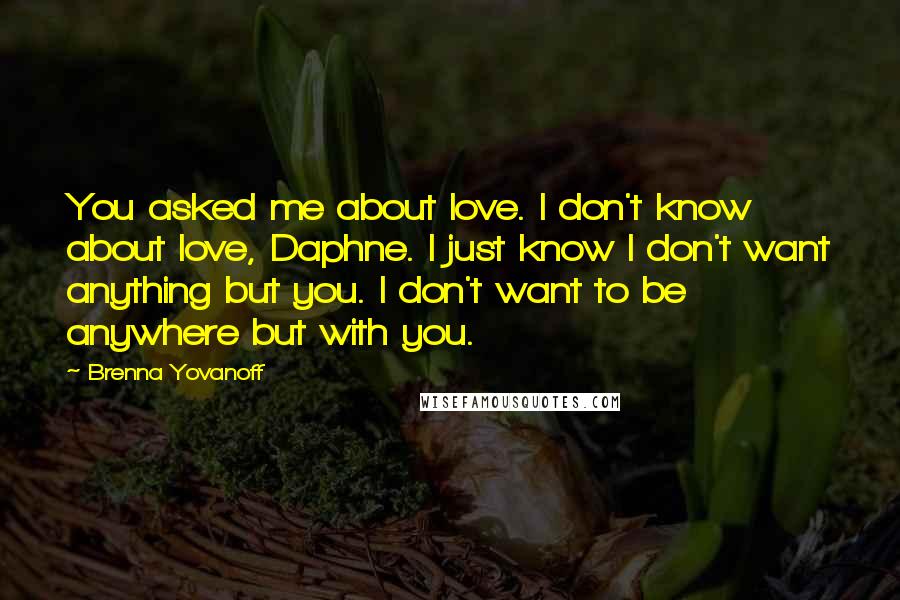 Brenna Yovanoff quotes: You asked me about love. I don't know about love, Daphne. I just know I don't want anything but you. I don't want to be anywhere but with you.