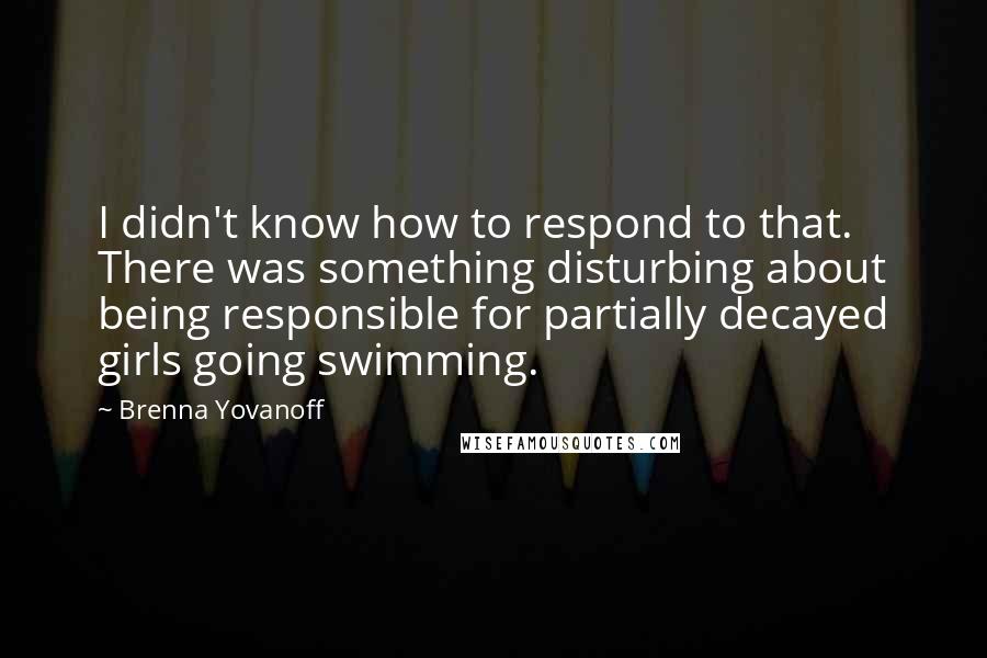 Brenna Yovanoff quotes: I didn't know how to respond to that. There was something disturbing about being responsible for partially decayed girls going swimming.