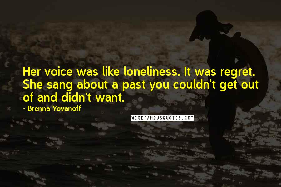 Brenna Yovanoff quotes: Her voice was like loneliness. It was regret. She sang about a past you couldn't get out of and didn't want.