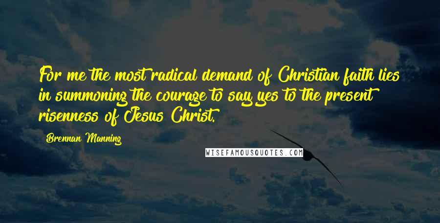 Brennan Manning quotes: For me the most radical demand of Christian faith lies in summoning the courage to say yes to the present risenness of Jesus Christ.
