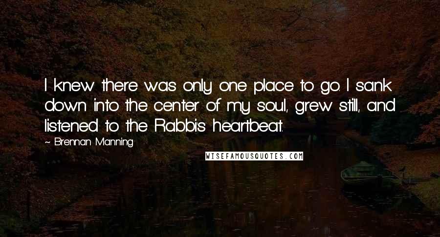 Brennan Manning quotes: I knew there was only one place to go. I sank down into the center of my soul, grew still, and listened to the Rabbi's heartbeat.