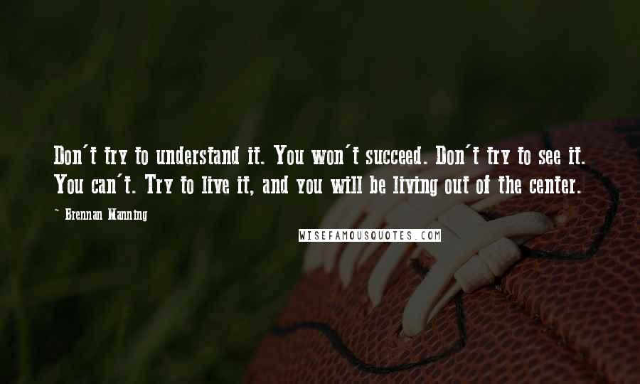 Brennan Manning quotes: Don't try to understand it. You won't succeed. Don't try to see it. You can't. Try to live it, and you will be living out of the center.