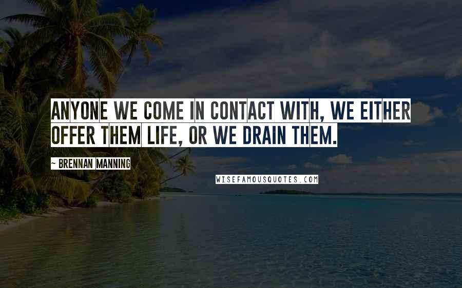 Brennan Manning quotes: Anyone we come in contact with, we either offer them life, or we drain them.