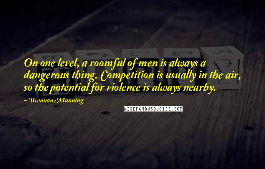 Brennan Manning quotes: On one level, a roomful of men is always a dangerous thing. Competition is usually in the air, so the potential for violence is always nearby.