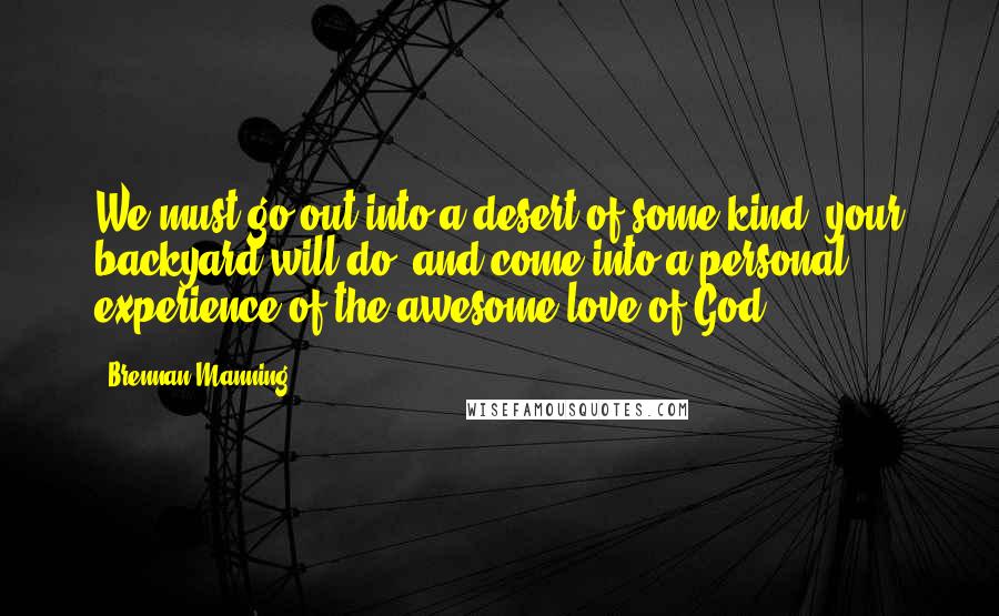 Brennan Manning quotes: We must go out into a desert of some kind (your backyard will do) and come into a personal experience of the awesome love of God.