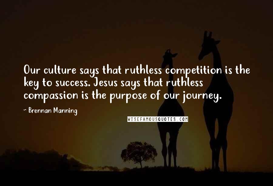 Brennan Manning quotes: Our culture says that ruthless competition is the key to success. Jesus says that ruthless compassion is the purpose of our journey.