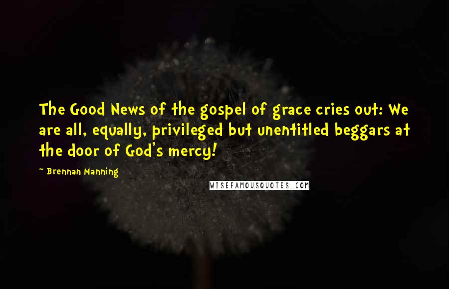 Brennan Manning quotes: The Good News of the gospel of grace cries out: We are all, equally, privileged but unentitled beggars at the door of God's mercy!