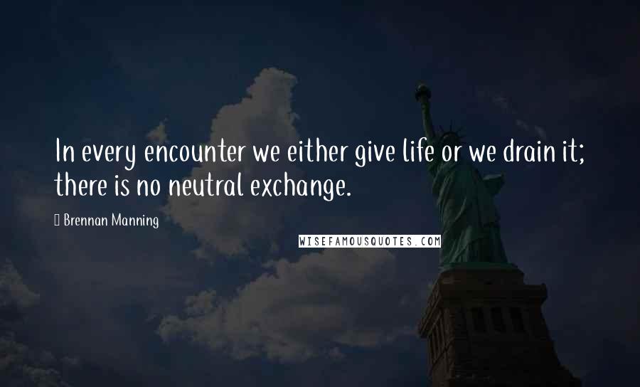 Brennan Manning quotes: In every encounter we either give life or we drain it; there is no neutral exchange.