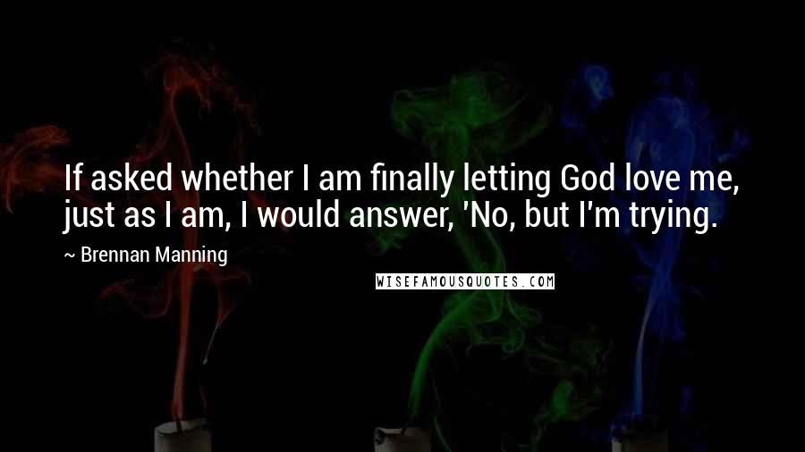 Brennan Manning quotes: If asked whether I am finally letting God love me, just as I am, I would answer, 'No, but I'm trying.