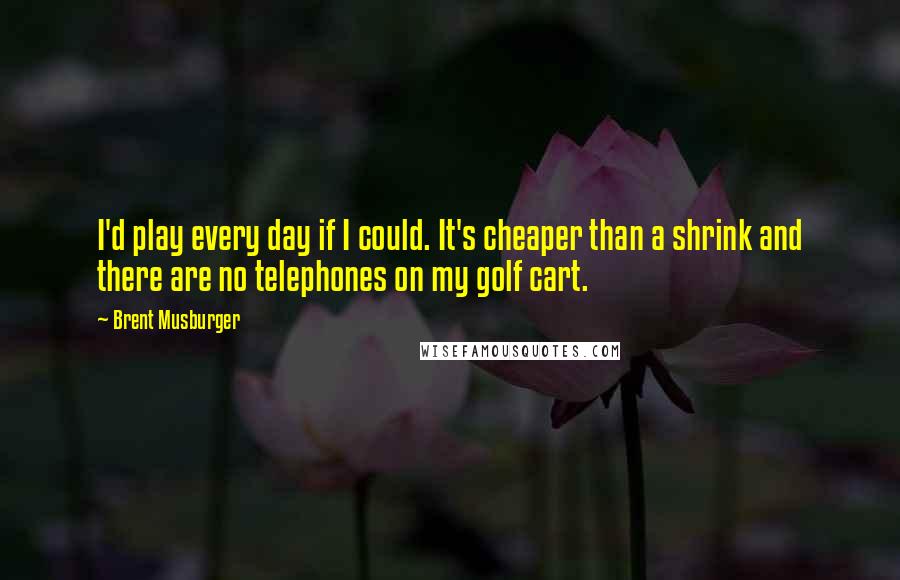 Brent Musburger quotes: I'd play every day if I could. It's cheaper than a shrink and there are no telephones on my golf cart.