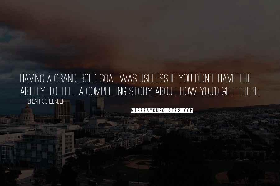 Brent Schlender quotes: Having a grand, bold goal was useless if you didn't have the ability to tell a compelling story about how you'd get there.