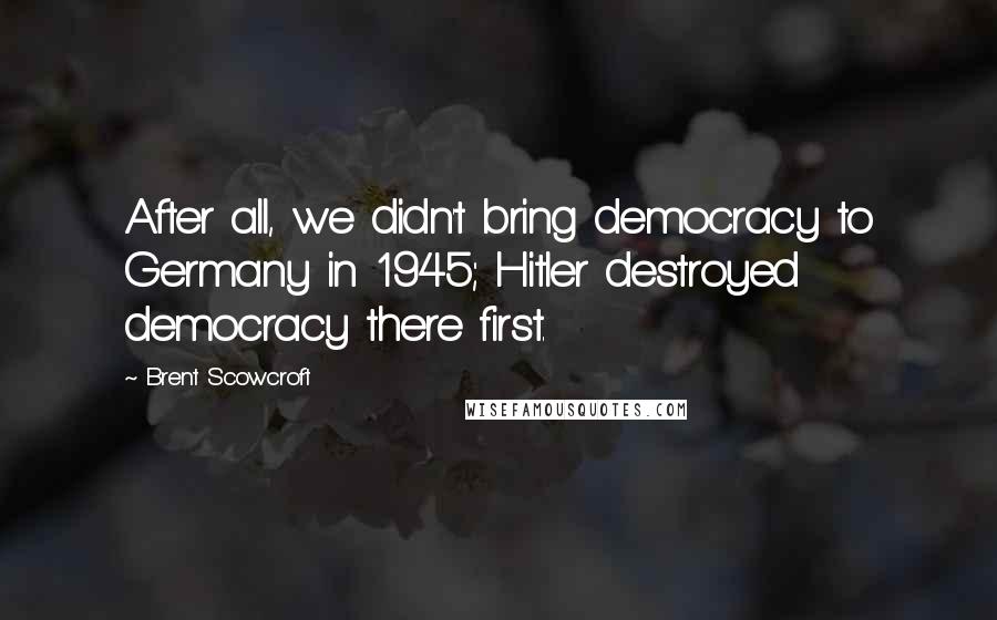 Brent Scowcroft quotes: After all, we didn't bring democracy to Germany in 1945; Hitler destroyed democracy there first.