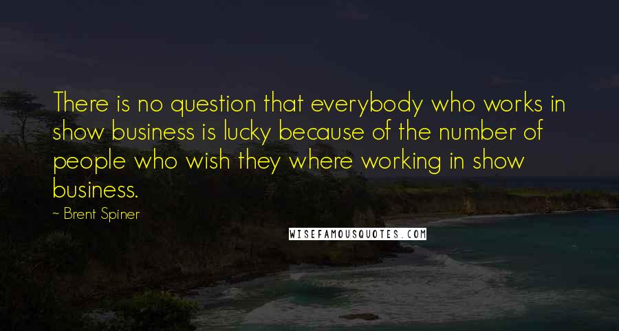 Brent Spiner quotes: There is no question that everybody who works in show business is lucky because of the number of people who wish they where working in show business.