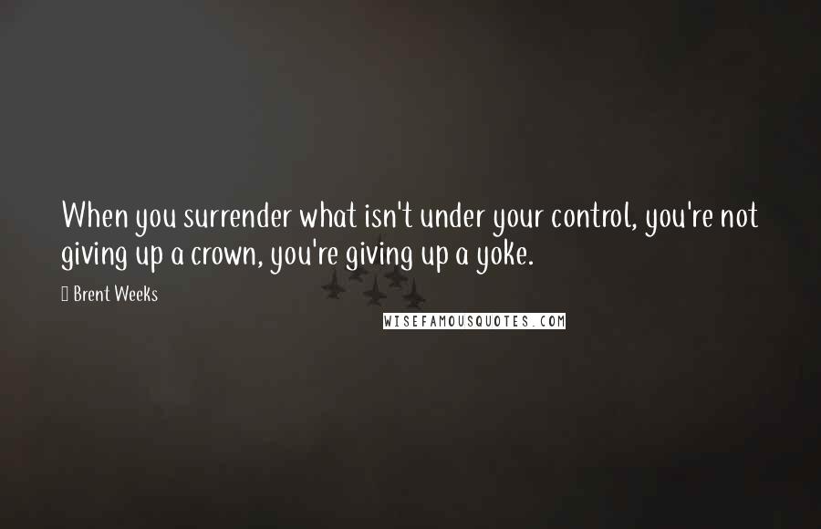 Brent Weeks quotes: When you surrender what isn't under your control, you're not giving up a crown, you're giving up a yoke.