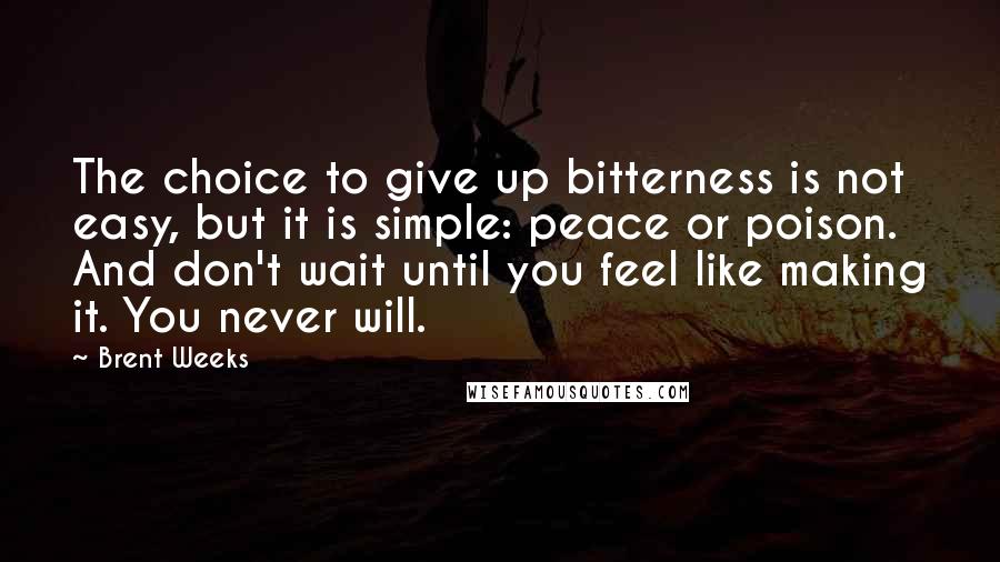 Brent Weeks quotes: The choice to give up bitterness is not easy, but it is simple: peace or poison. And don't wait until you feel like making it. You never will.