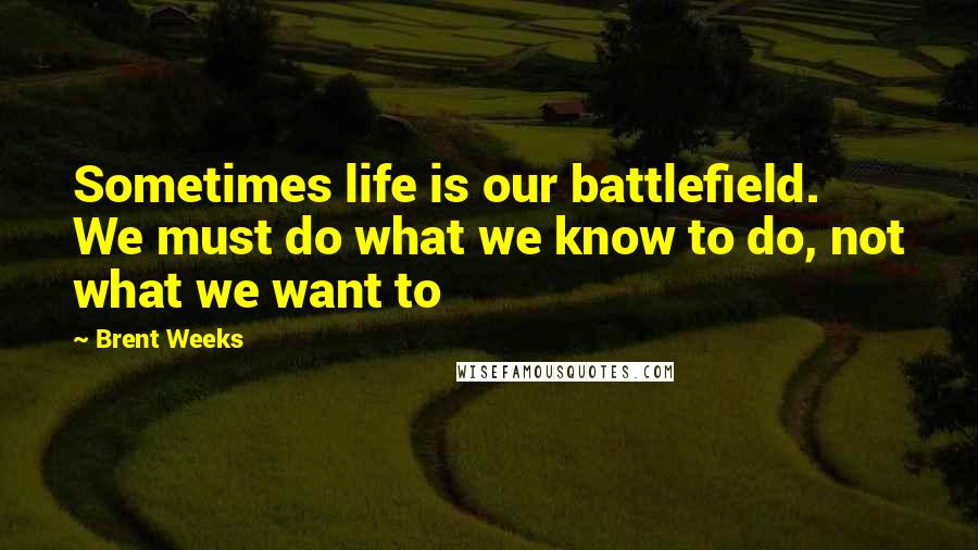 Brent Weeks quotes: Sometimes life is our battlefield. We must do what we know to do, not what we want to