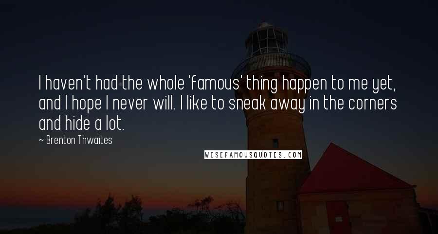 Brenton Thwaites quotes: I haven't had the whole 'famous' thing happen to me yet, and I hope I never will. I like to sneak away in the corners and hide a lot. Brenton Thwaites quotes: I haven't had the whole 'famous' thing happen to me yet, and I hope I never will. I like to sneak away in the corners and hide a lot.