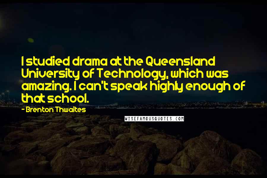 Brenton Thwaites quotes: I studied drama at the Queensland University of Technology, which was amazing. I can't speak highly enough of that school. Brenton Thwaites quotes: I studied drama at the Queensland University of Technology, which was amazing. I can't speak highly enough of that school.