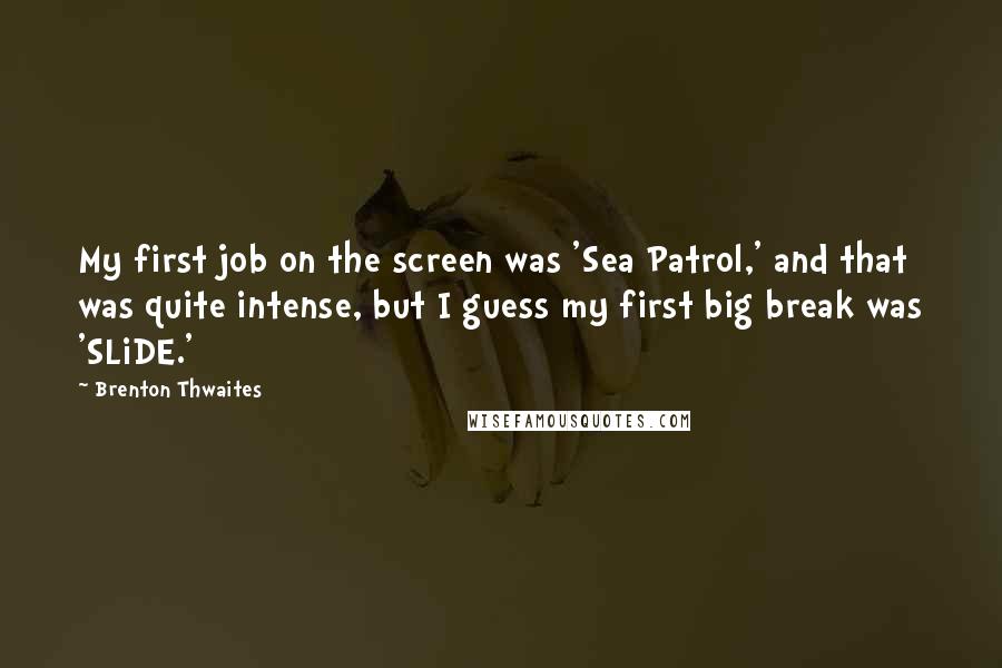 Brenton Thwaites quotes: My first job on the screen was 'Sea Patrol,' and that was quite intense, but I guess my first big break was 'SLiDE.' Brenton Thwaites quotes: My first job on the screen was 'Sea Patrol,' and that was quite intense, but I guess my first big break was 'SLiDE.'