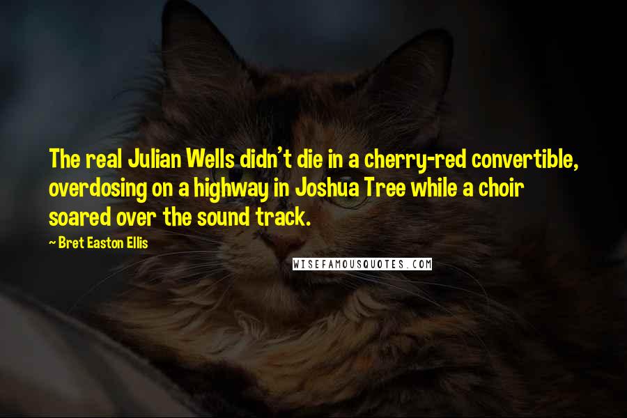 Bret Easton Ellis quotes: The real Julian Wells didn't die in a cherry-red convertible, overdosing on a highway in Joshua Tree while a choir soared over the sound track. Bret Easton Ellis quotes: The real Julian Wells didn't die in a cherry-red convertible, overdosing on a highway in Joshua Tree while a choir soared over the sound track.