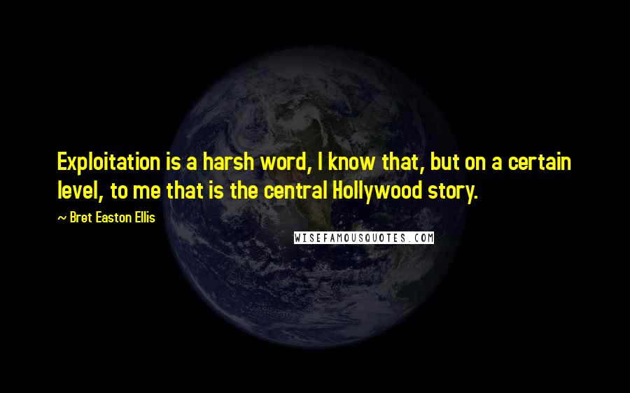 Bret Easton Ellis quotes: Exploitation is a harsh word, I know that, but on a certain level, to me that is the central Hollywood story.