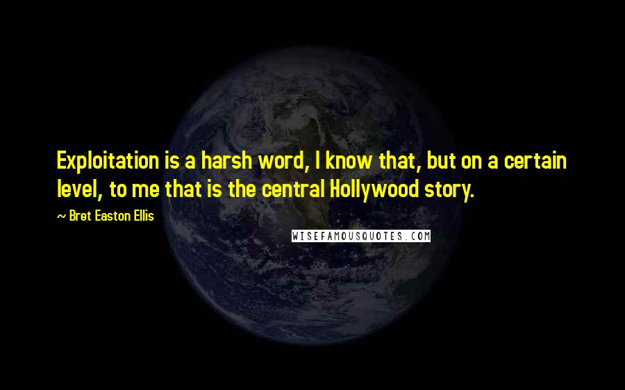 Bret Easton Ellis quotes: Exploitation is a harsh word, I know that, but on a certain level, to me that is the central Hollywood story. Bret Easton Ellis quotes: Exploitation is a harsh word, I know that, but on a certain level, to me that is the central Hollywood story.