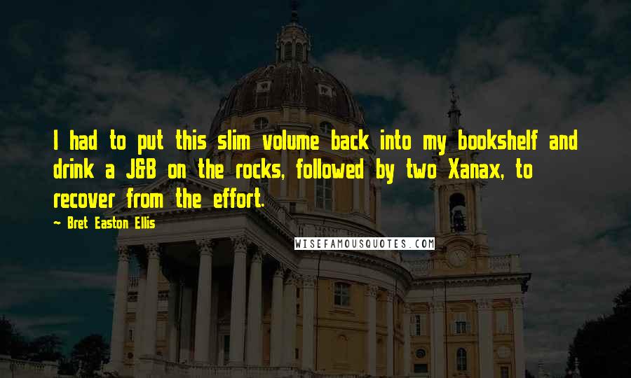 Bret Easton Ellis quotes: I had to put this slim volume back into my bookshelf and drink a J&B on the rocks, followed by two Xanax, to recover from the effort.