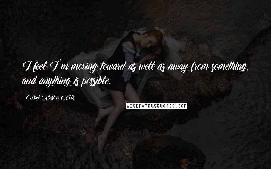 Bret Easton Ellis quotes: I feel I'm moving toward as well as away from something, and anything is possible.