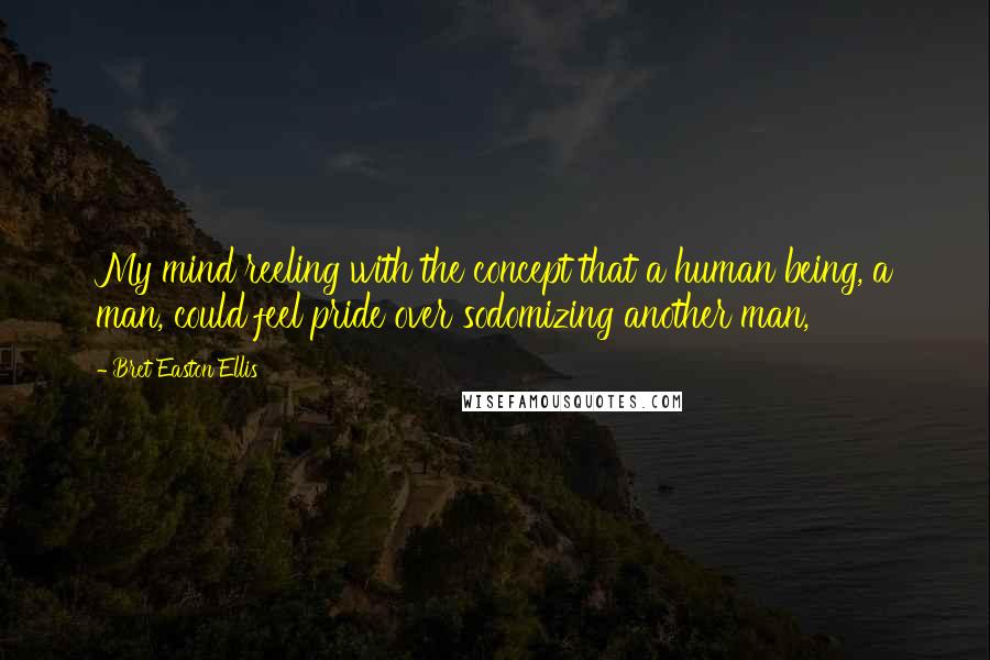 Bret Easton Ellis quotes: My mind reeling with the concept that a human being, a man, could feel pride over sodomizing another man,