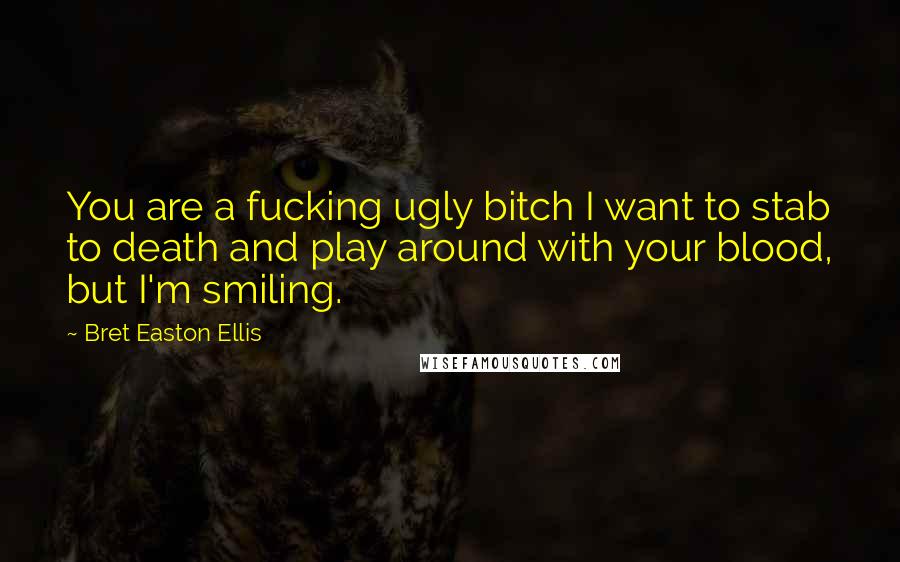 Bret Easton Ellis quotes: You are a fucking ugly bitch I want to stab to death and play around with your blood, but I'm smiling. Bret Easton Ellis quotes: You are a fucking ugly bitch I want to stab to death and play around with your blood, but I'm smiling.