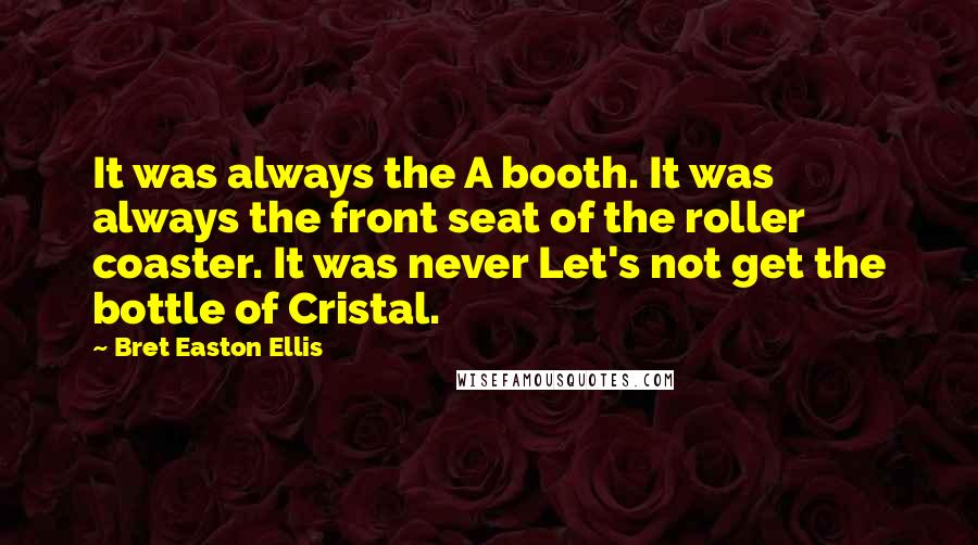 Bret Easton Ellis quotes: It was always the A booth. It was always the front seat of the roller coaster. It was never Let's not get the bottle of Cristal. Bret Easton Ellis quotes: It was always the A booth. It was always the front seat of the roller coaster. It was never Let's not get the bottle of Cristal.
